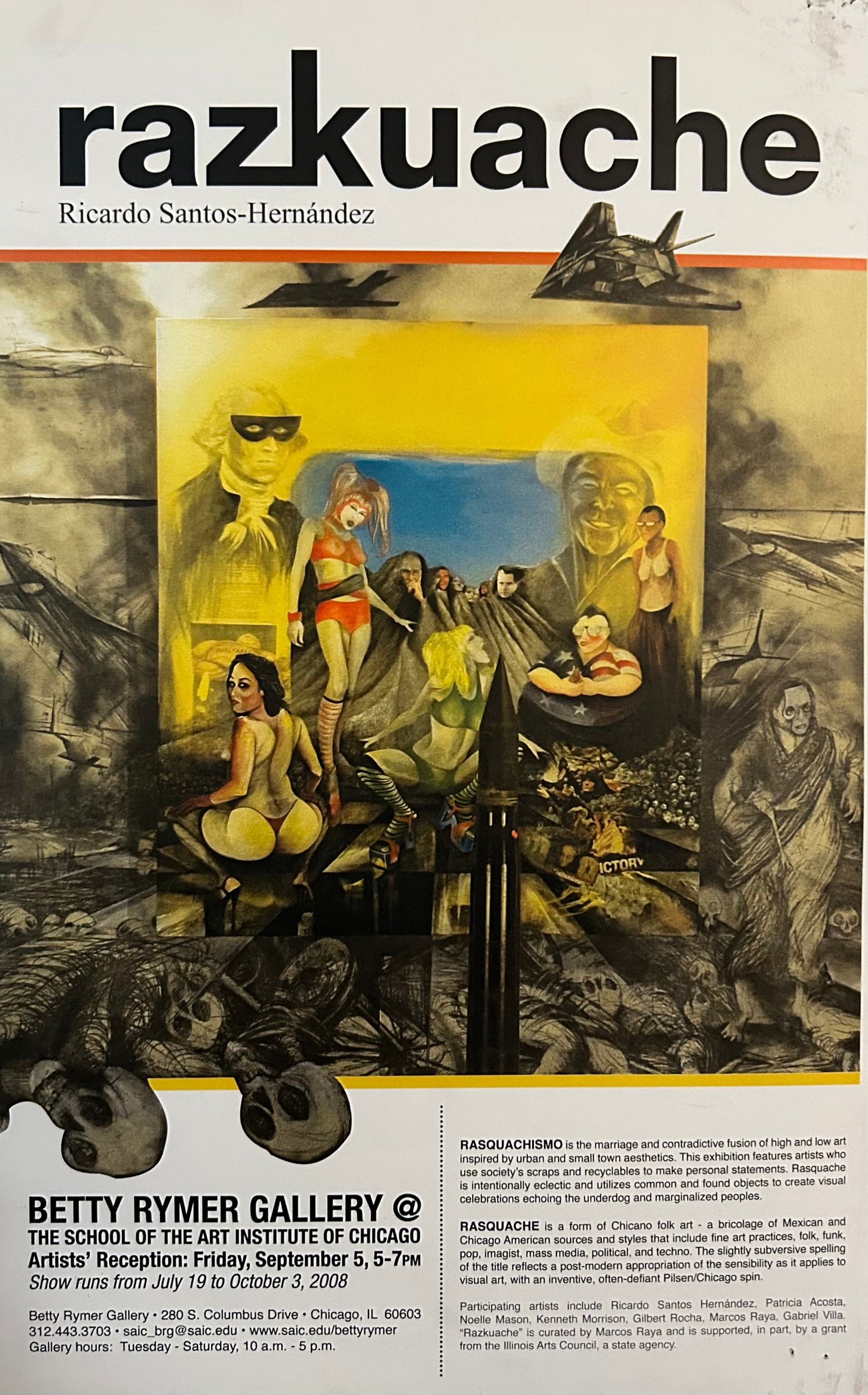 Razkuache — Ricardo Santos Hernández. Group exhibition at the Betty Rymer Gallery, School of the Art Institute of Chicago, 280 S. Columbus Drive, Chicago, IL. July 19 – October 3, 2008. Artists' Reception: Friday, September 5, 5–7 p.m. Participating artists: Ricardo Santos Hernández, Patricia Acosta, Noelle Mason, Kenneth Morrison, Gilbert Rocha (SAIC alumni, Laredo, Texas), Marcos Raya, and Gabriel Villa. Curated by Marcos Raya. Supported in part by a grant from the Illinois Arts Council, a state agency. Rasquachismo is the marriage and contradictive fusion of high and low art inspired by urban and small town aesthetics — artists who use society's scraps and recyclables to make personal statements. Rasquache is a form of Chicano folk art: a bricolage of Mexican and Chicago American sources and styles that include fine art practices, folk, funk, pop, imagist, mass media, political, and techno. The slightly subversive spelling reflects a post-modern appropriation of the sensibility as it applies to inventive, often-defiant Pilsen/Chicago spin. by Ricardo Santos Hernández